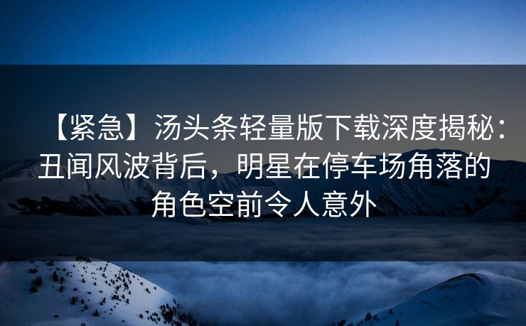 【紧急】汤头条轻量版下载深度揭秘：丑闻风波背后，明星在停车场角落的角色空前令人意外