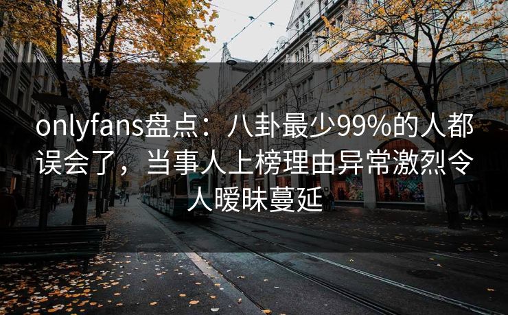 onlyfans盘点：八卦最少99%的人都误会了，当事人上榜理由异常激烈令人暧昧蔓延