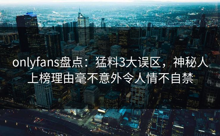 onlyfans盘点：猛料3大误区，神秘人上榜理由毫不意外令人情不自禁
