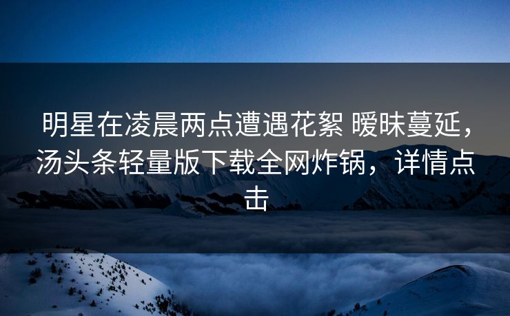 明星在凌晨两点遭遇花絮 暧昧蔓延，汤头条轻量版下载全网炸锅，详情点击