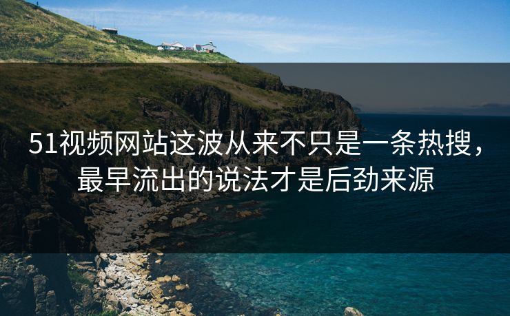 51视频网站这波从来不只是一条热搜，最早流出的说法才是后劲来源