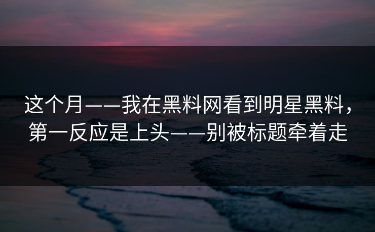 这个月——我在黑料网看到明星黑料，第一反应是上头——别被标题牵着走