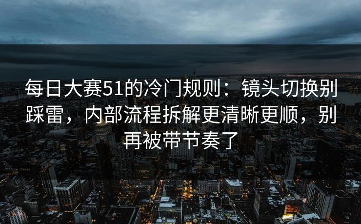 每日大赛51的冷门规则：镜头切换别踩雷，内部流程拆解更清晰更顺，别再被带节奏了