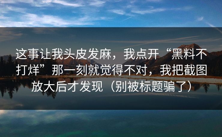这事让我头皮发麻，我点开“黑料不打烊”那一刻就觉得不对，我把截图放大后才发现（别被标题骗了）