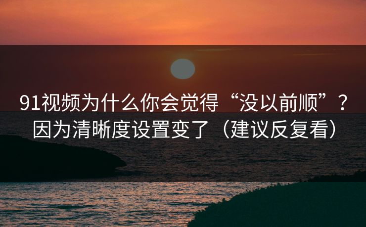 91视频为什么你会觉得“没以前顺”？因为清晰度设置变了（建议反复看）