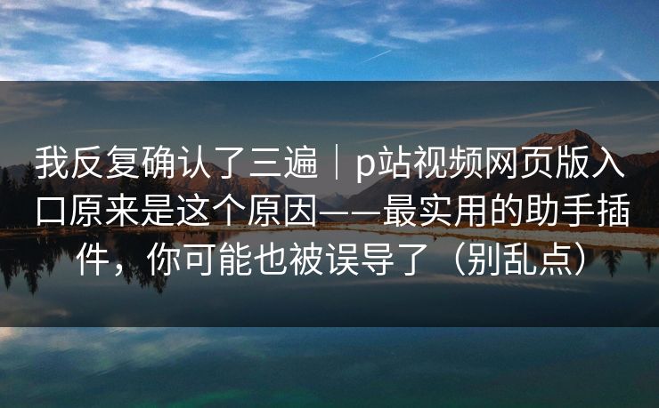 我反复确认了三遍｜p站视频网页版入口原来是这个原因——最实用的助手插件，你可能也被误导了（别乱点）