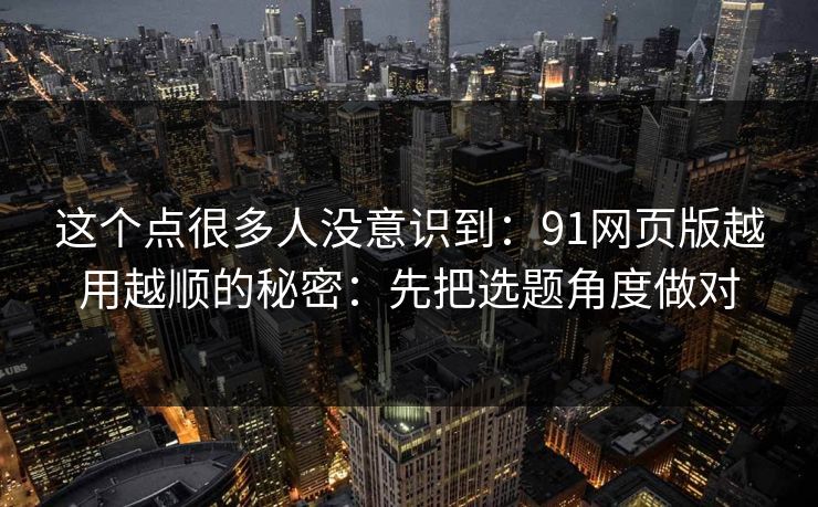 这个点很多人没意识到：91网页版越用越顺的秘密：先把选题角度做对