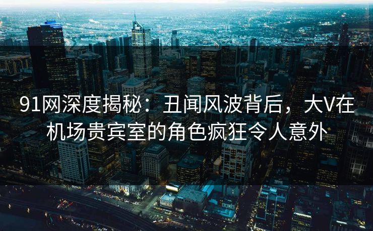 91网深度揭秘：丑闻风波背后，大V在机场贵宾室的角色疯狂令人意外