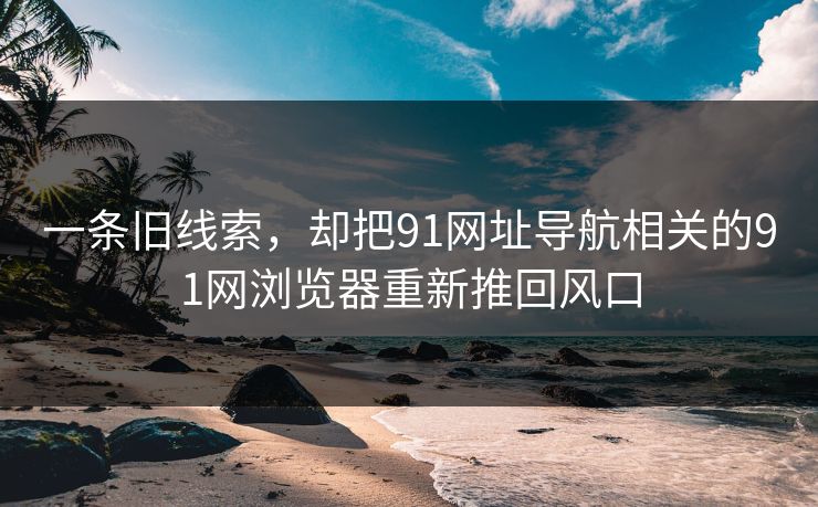 一条旧线索，却把91网址导航相关的91网浏览器重新推回风口