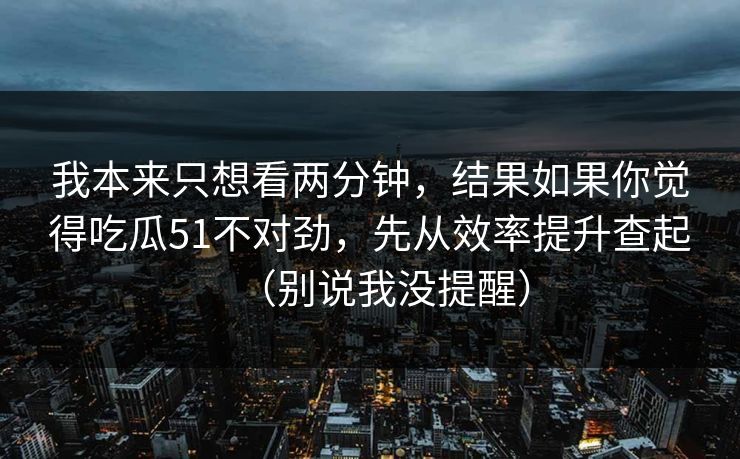 我本来只想看两分钟，结果如果你觉得吃瓜51不对劲，先从效率提升查起（别说我没提醒）