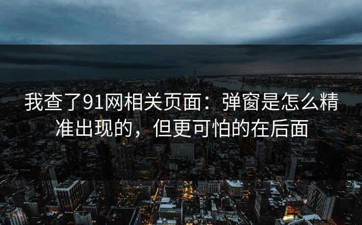 我查了91网相关页面：弹窗是怎么精准出现的，但更可怕的在后面