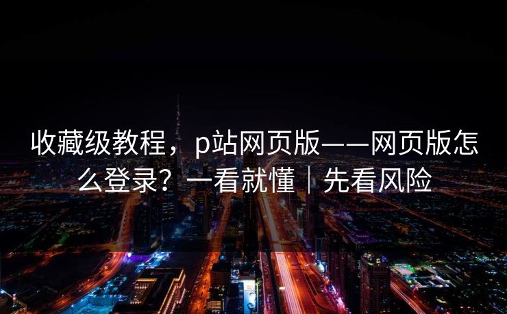 收藏级教程，p站网页版——网页版怎么登录？一看就懂｜先看风险