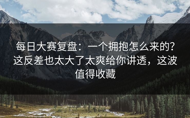 每日大赛复盘：一个拥抱怎么来的？这反差也太大了太爽给你讲透，这波值得收藏