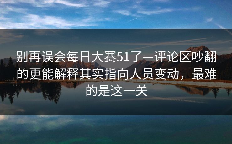 别再误会每日大赛51了—评论区吵翻的更能解释其实指向人员变动，最难的是这一关