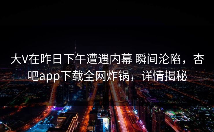 大V在昨日下午遭遇内幕 瞬间沦陷，杏吧app下载全网炸锅，详情揭秘