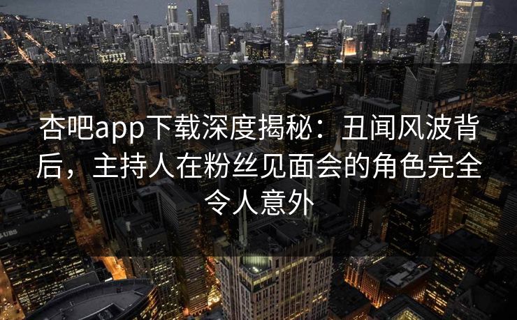 杏吧app下载深度揭秘：丑闻风波背后，主持人在粉丝见面会的角色完全令人意外