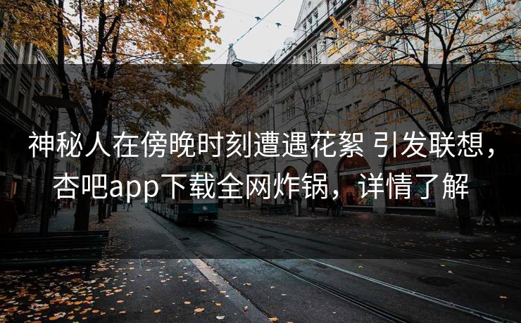 神秘人在傍晚时刻遭遇花絮 引发联想，杏吧app下载全网炸锅，详情了解