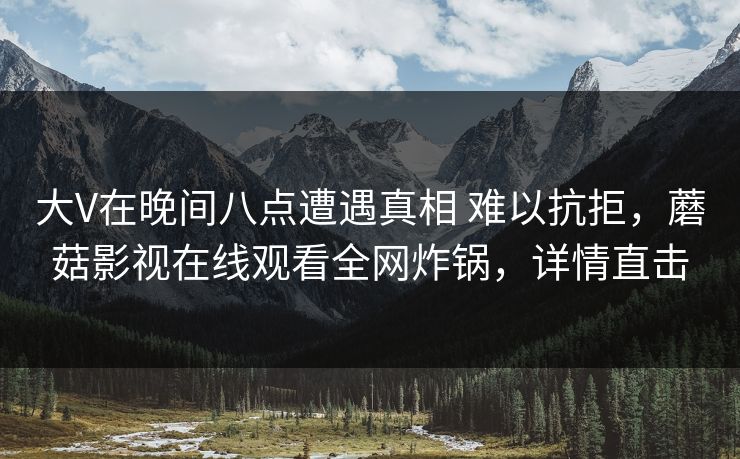 大V在晚间八点遭遇真相 难以抗拒，蘑菇影视在线观看全网炸锅，详情直击