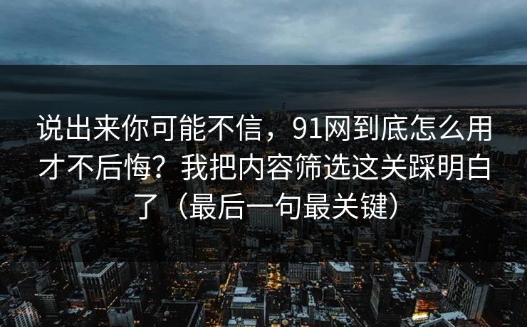 说出来你可能不信，91网到底怎么用才不后悔？我把内容筛选这关踩明白了（最后一句最关键）